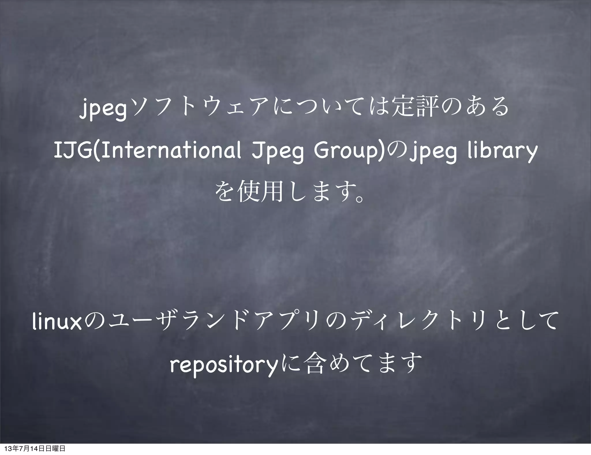 jpegソフトウェアについては定評のある
IJG(International Jpeg Group)のjpeg library
を使用します。
linuxのユーザランドアプリのディレクトリとして
repositoryに含めてます
13年7月14日日曜日
 