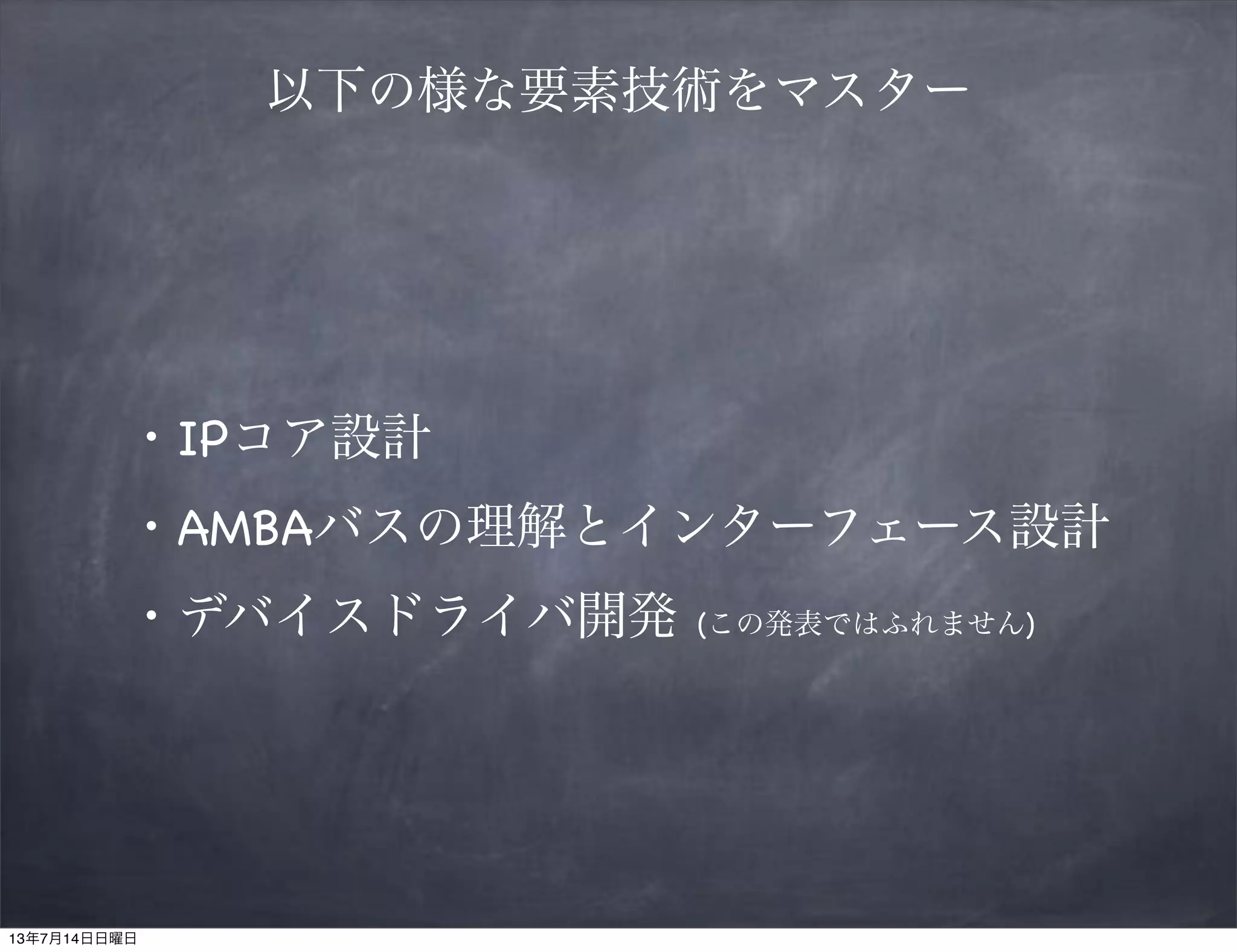 以下の様な要素技術をマスター
・IPコア設計
・AMBAバスの理解とインターフェース設計
・デバイスドライバ開発 (この発表ではふれません)
13年7月14日日曜日
 