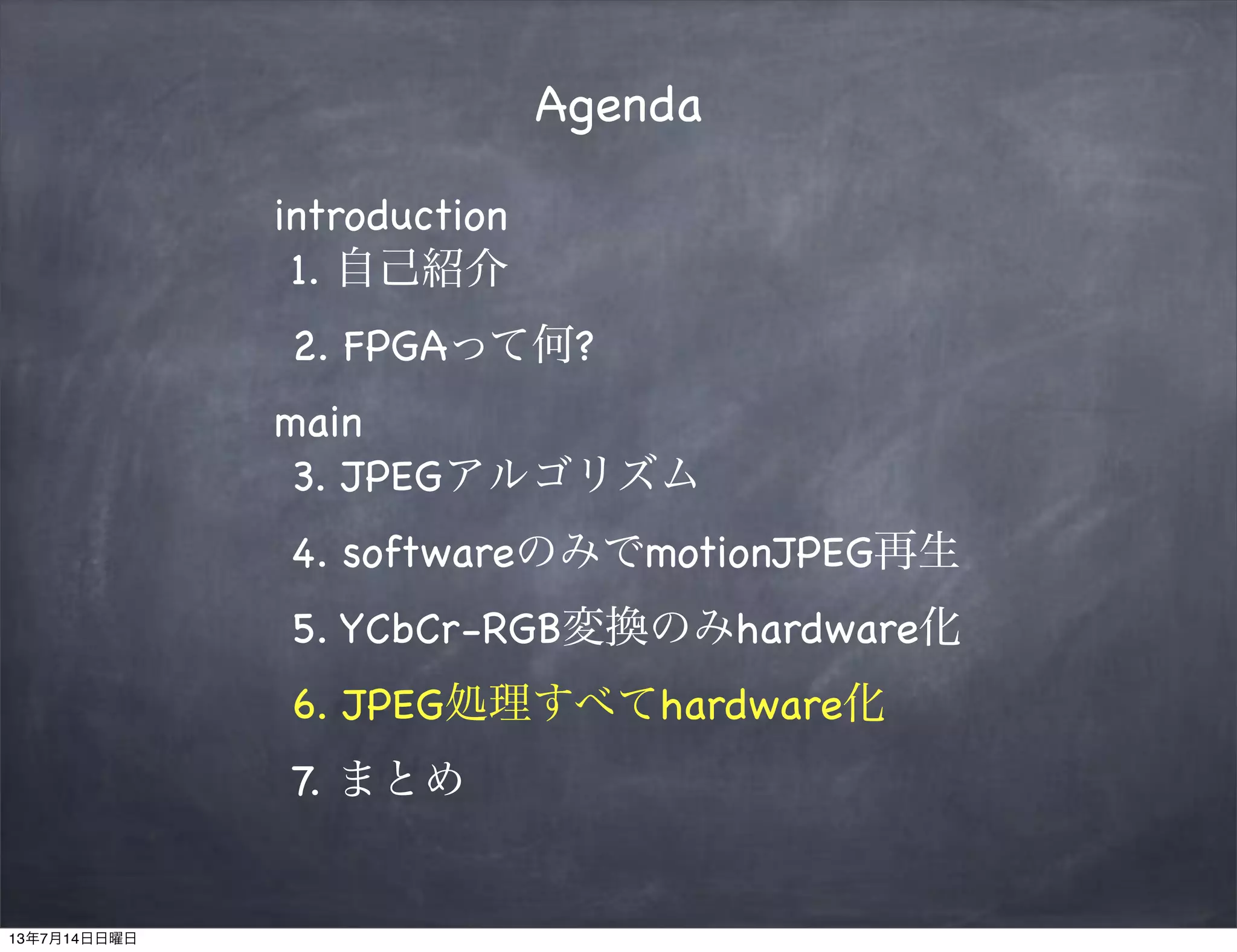 Agenda
introduction
1. 自己紹介
2. FPGAって何?
main
3. JPEGアルゴリズム
4. softwareのみでmotionJPEG再生
5. YCbCr-RGB変換のみhardware化
6. JPEG処理すべてhardware化
7. まとめ
13年7月14日日曜日
 
