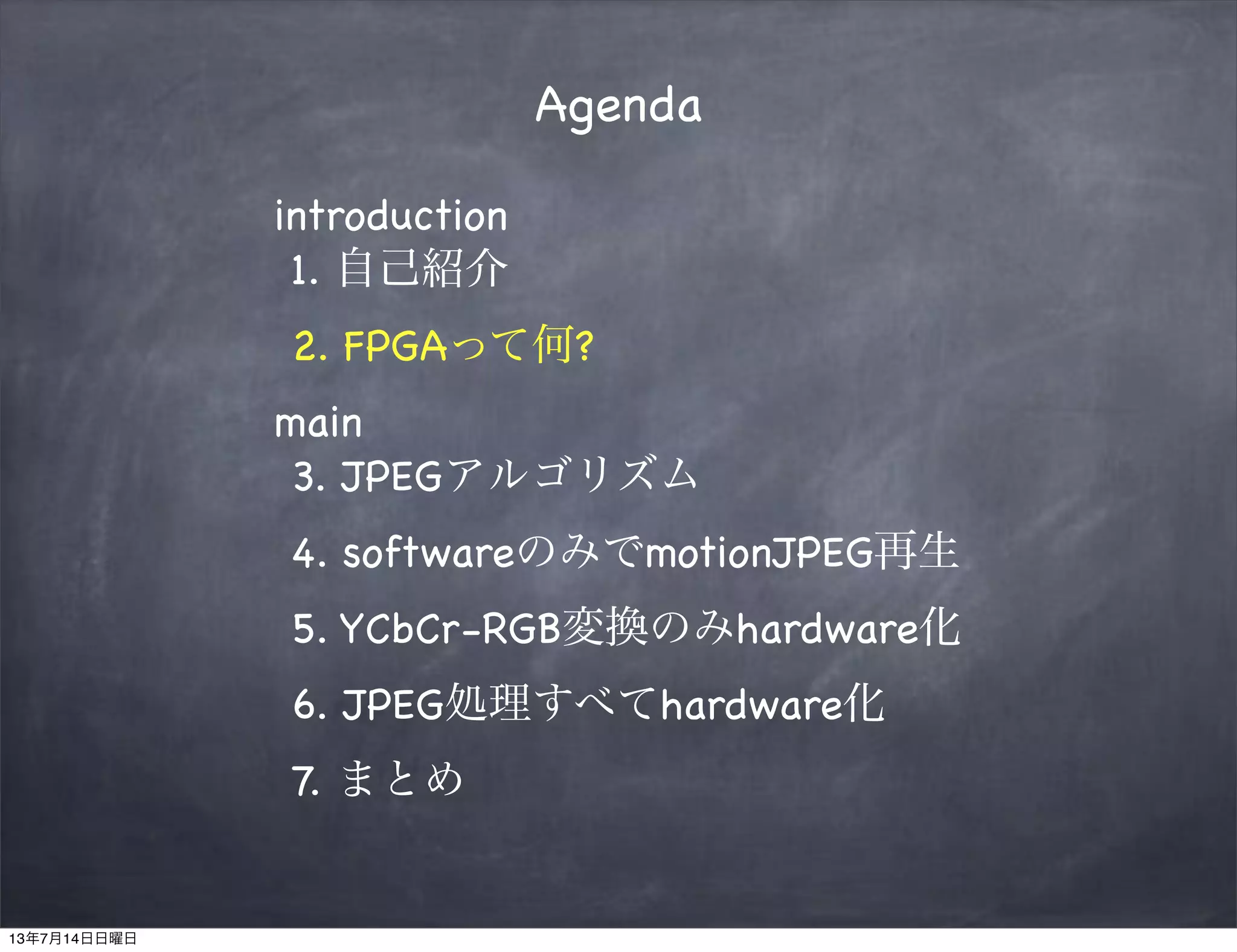 Agenda
introduction
1. 自己紹介
2. FPGAって何?
main
3. JPEGアルゴリズム
4. softwareのみでmotionJPEG再生
5. YCbCr-RGB変換のみhardware化
6. JPEG処理すべてhardware化
7. まとめ
13年7月14日日曜日
 