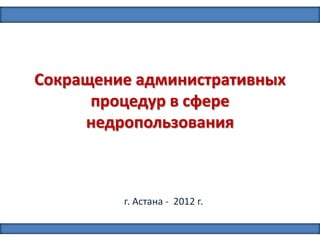 Сокращение административных
процедур в сфере
недропользования
г. Астана - 2012 г.
1
 
