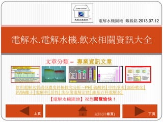 文章分類 – 專業資訊文章
電解水.電解水機.飲水相關資訊大全
電解水機園地 戴毅銘 2013.07.12
下頁上頁
【電解水機園地】祝您閱覽愉快！
返回(目錄頁)
飲用電解水質成份濃度終極探究分析～PH│硫酸鈣│中性淨水│部份軟化│
鈣/鈉離子│電解率│活性│法拉第電解定律│維基百科電解水│
 