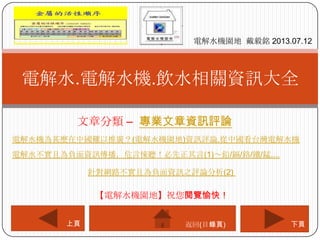 文章分類 – 專業文章資訊評論
電解水.電解水機.飲水相關資訊大全
電解水機園地 戴毅銘 2013.07.12
下頁上頁
【電解水機園地】祝您閱覽愉快！
返回(目錄頁)
電解水機為甚麼在中國難以推廣？(電解水機園地)資訊評論.從中國看台灣電解水機
電解水不實且為負面資訊傳播，危言悚聽！必先正其言(1)～鉛/鎘/鉻/鐵/錳....
針對網路不實且為負面資訊之評論分析(2)
 