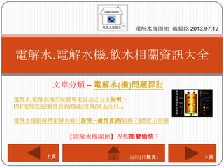 文章分類 – 電解水(機)問題探討
電解水.電解水機.飲水相關資訊大全
電解水機園地 戴毅銘 2013.07.12
下頁上頁
【電解水機園地】祝您閱覽愉快！
返回(目錄頁)
電解水.電解水機的疑難專業資訊之分析說明～
PH/電解效能/鹼性資源/機能/療效/維基百科...
電解水機電解槽電解水圖示說明～鹼性資源(陽離子)濃度示意圖
 