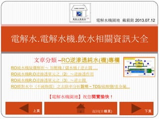 文章分類 –RO逆滲透純水(機)專欄
電解水.電解水機.飲水相關資訊大全
電解水機園地 戴毅銘 2013.07.12
下頁上頁
【電解水機園地】祝您閱覽愉快！
返回(目錄頁)
RO純水機疑難解析～ 加壓機 / 儲水桶 / 逆止閥 ....
RO純水機R.O逆滲透單元之（2）～逆滲透作用
RO純水機R.O逆滲透單元之（3）～逆止閥
RO膜對水中（不純物質）之去除率分析說明～TDS/硫酸鹽/重金屬...
 