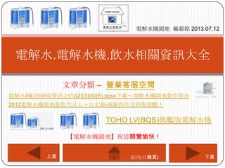 文章分類 – 營業客服空間
電解水.電解水機.飲水相關資訊大全
電解水機園地 戴毅銘 2013.07.12
下頁上頁
【電解水機園地】祝您閱覽愉快！
返回(目錄頁)
電解水(機)初級版資訊之(1)(2)(3)(4)(5).ppsx下載～電解水機園地製作發表
2012電解水機園地最佳代言人～台北篇-感謝你的支持與鼓勵！
TOHO LV(BQS)旗艦版電解水機
 