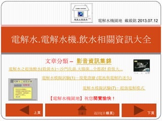 文章分類 – 影音資訊集錦
電解水.電解水機.飲水相關資訊大全
電解水機園地 戴毅銘 2013.07.12
下頁上頁
【電解水機園地】祝您閱覽愉快！
返回(目錄頁)
電解水之超強酸水(殺菌水)～沙門氏菌.大腸菌...全都殺! 殺很大...
電解水模擬試驗(1)－視覺證據 (電池與電解的迷失)
電解水模擬試驗(7)－超強電解模式
 