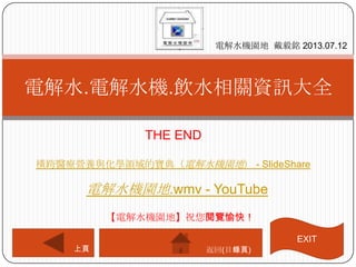 THE END
電解水.電解水機.飲水相關資訊大全
電解水機園地 戴毅銘 2013.07.12
上頁
【電解水機園地】祝您閱覽愉快！
返回(目錄頁)
電解水機園地.wmv - YouTube
橫跨醫療營養與化學領域的寶典（電解水機園地） - SlideShare
EXIT
 
