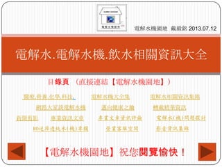 目錄頁 （直接連結【電解水機園地】）
醫療.營養.化學.科技. 電解水機大全集 電解水相關資訊集錦
網路大家談電解水機 邁向健康之鑰 轉載精華資訊
新聞剪影 專業資訊文章 專業文章資訊評論 電解水(機)問題探討
RO逆滲透純水(機)專欄 營業客服空間 影音資訊集錦
電解水.電解水機.飲水相關資訊大全
電解水機園地 戴毅銘 2013.07.12
【電解水機園地】祝您閱覽愉快！
 