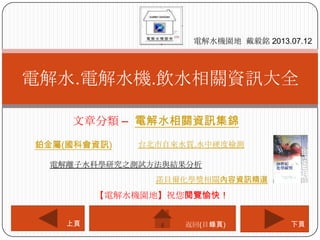 文章分類 – 電解水相關資訊集錦
電解水.電解水機.飲水相關資訊大全
電解水機園地 戴毅銘 2013.07.12
下頁上頁
【電解水機園地】祝您閱覽愉快！
返回(目錄頁)
鉑金屬(國科會資訊)
諾貝爾化學獎相關內容資訊精選
台北市自來水質.水中硬度檢測
電解離子水科學研究之測試方法與結果分析
 