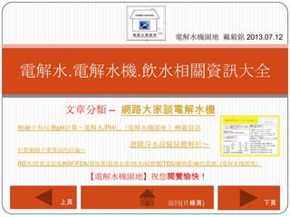文章分類 – 網路大家談電解水機
電解水.電解水機.飲水相關資訊大全
電解水機園地 戴毅銘 2013.07.12
下頁上頁
【電解水機園地】祝您閱覽愉快！
返回(目錄頁)
酸鹼中和反應pH計算～電解水/PH/...（電解水機園地 ）轉載資訊
選購淨水設備疑難解析～
針對網路不實資訊的評論～
RO水/胃食道逆流/NSF/FDA/環保署/翡翠水庫/硬水/硫酸鹽/TDS/礦物質/鹼性資源..(電解水機園地）
 