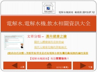 文章分類 – 邁向健康之鑰
電解水.電解水機.飲水相關資訊大全
電解水機園地 戴毅銘 2013.07.12
下頁上頁
【電解水機園地】祝您閱覽愉快！
返回(目錄頁)
關於人體健康的奇妙珍祕
現代人健康危機的罪魁禍首
(酸)和你的身體～胃酸胃痛/胃食道逆流/電解水療效/氯化鈉/硫酸鈣/鹼性資源
 