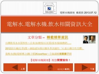 文章分類 – 轉載精華資訊
電解水.電解水機.飲水相關資訊大全
電解水機園地 戴毅銘 2013.07.12
下頁上頁
【電解水機園地】祝您閱覽愉快！
返回(目錄頁)
台灣飲用水水質特性～自來水/硬度/石灰質/淨水場/硫酸鈣 ….
2012諾貝爾(化學)獎～細胞感知與回應外界訊號的「Ｇ蛋白耦合性受體」
電解水(機)電解槽之(離子膜)KnowHow～全氟磺酸羧酸離子膜
 
