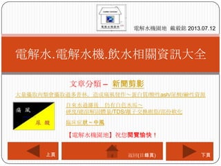 文章分類 – 新聞剪影
電解水.電解水機.飲水相關資訊大全
電解水機園地 戴毅銘 2013.07.12
下頁上頁
【電解水機園地】祝您閱覽愉快！
返回(目錄頁)
大量攝取肉類會攝取過多普林，造成痛風發作～蛋白質/酸性ash/尿酸/鹼性資源
自來水過濾後 仍有白色水垢～
硬度/總溶解固體量/TDS/離子交換樹脂/部份軟化
臨床症狀～中風
 