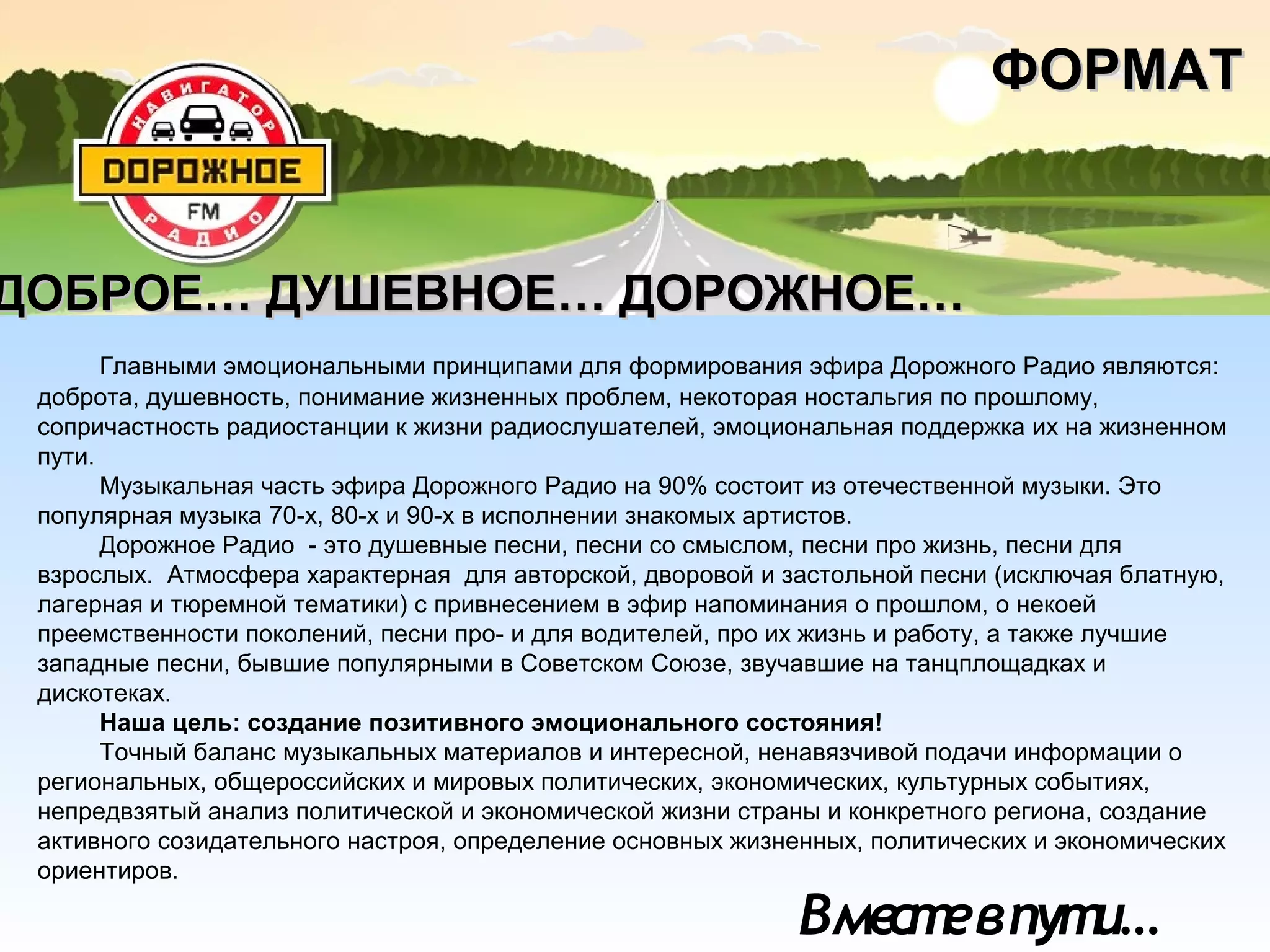 Вместевпути…
Главными эмоциональными принципами для формирования эфира Дорожного Радио являются:
доброта, душевность, понимание жизненных проблем, некоторая ностальгия по прошлому,
сопричастность радиостанции к жизни радиослушателей, эмоциональная поддержка их на жизненном
пути.
Музыкальная часть эфира Дорожного Радио на 90% состоит из отечественной музыки. Это
популярная музыка 70-х, 80-х и 90-х в исполнении знакомых артистов.
Дорожное Радио - это душевные песни, песни со смыслом, песни про жизнь, песни для
взрослых. Атмосфера характерная для авторской, дворовой и застольной песни (исключая блатную,
лагерная и тюремной тематики) с привнесением в эфир напоминания о прошлом, о некоей
преемственности поколений, песни про- и для водителей, про их жизнь и работу, а также лучшие
западные песни, бывшие популярными в Советском Союзе, звучавшие на танцплощадках и
дискотеках.
Наша цель: создание позитивного эмоционального состояния!
Точный баланс музыкальных материалов и интересной, ненавязчивой подачи информации о
региональных, общероссийских и мировых политических, экономических, культурных событиях,
непредвзятый анализ политической и экономической жизни страны и конкретного региона, создание
активного созидательного настроя, определение основных жизненных, политических и экономических
ориентиров.
ФОРМАТФОРМАТ
ДОБРОЕ… ДУШЕВНОЕ… ДОРОЖНОЕ…ДОБРОЕ… ДУШЕВНОЕ… ДОРОЖНОЕ…
 