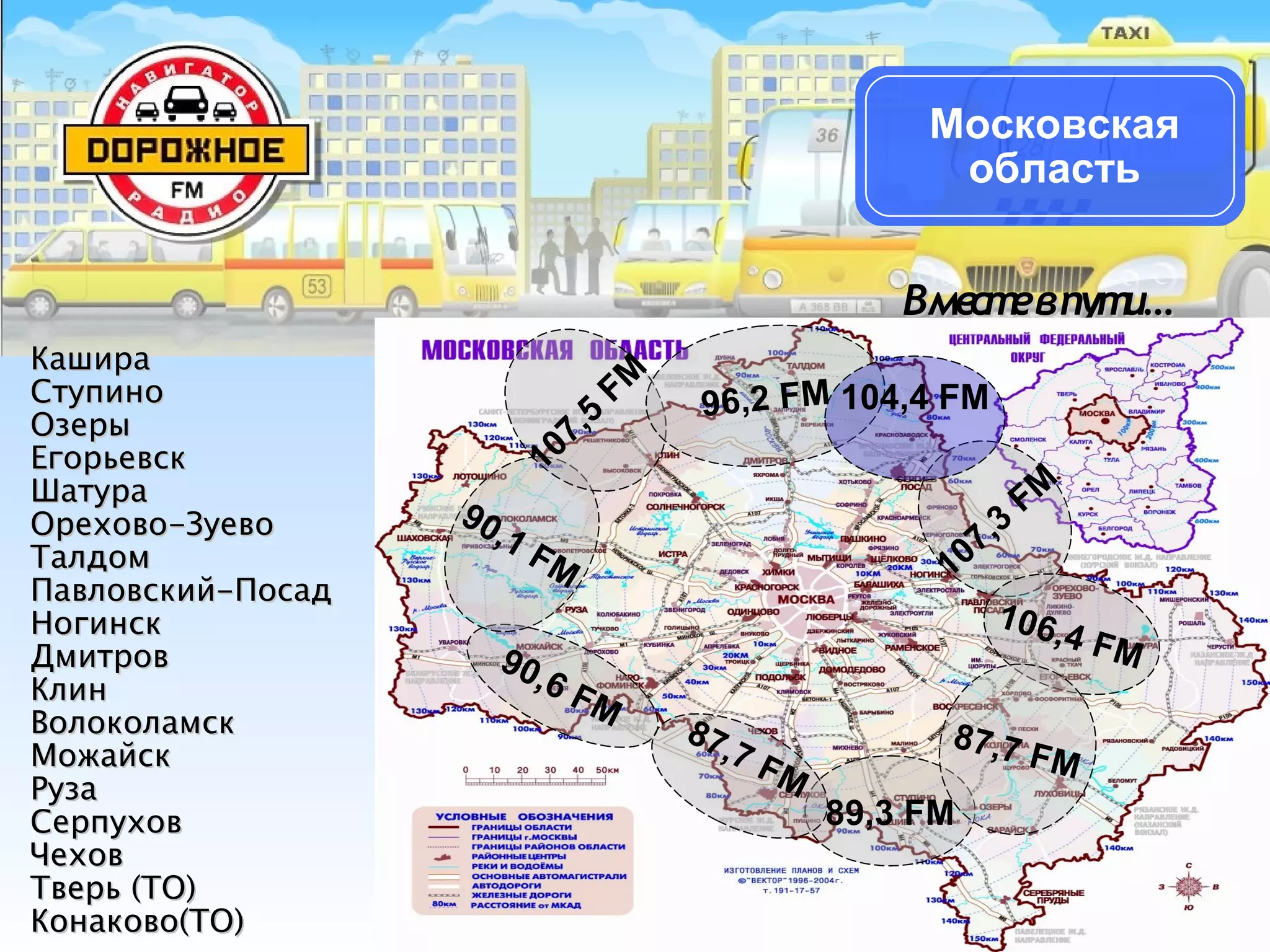 КашираКашира
СтупиноСтупино
ОзерыОзеры
ЕгорьевскЕгорьевск
ШатураШатура
Орехово-ЗуевоОрехово-Зуево
ТалдомТалдом
Павловский-ПосадПавловский-Посад
НогинскНогинск
ДмитровДмитров
КлинКлин
ВолоколамскВолоколамск
МожайскМожайск
РузаРуза
СерпуховСерпухов
ЧеховЧехов
Тверь (ТО)Тверь (ТО)
Конаково(ТО)Конаково(ТО)
Вместевпути…Вместевпути…
Московская
область
89,3 FM
87,7 FM
90,6 FM
90,1 FM
107,5
FM
96,2 FM
107,3
FM
106,4 FM
87,7 FM
104,4 FM
 