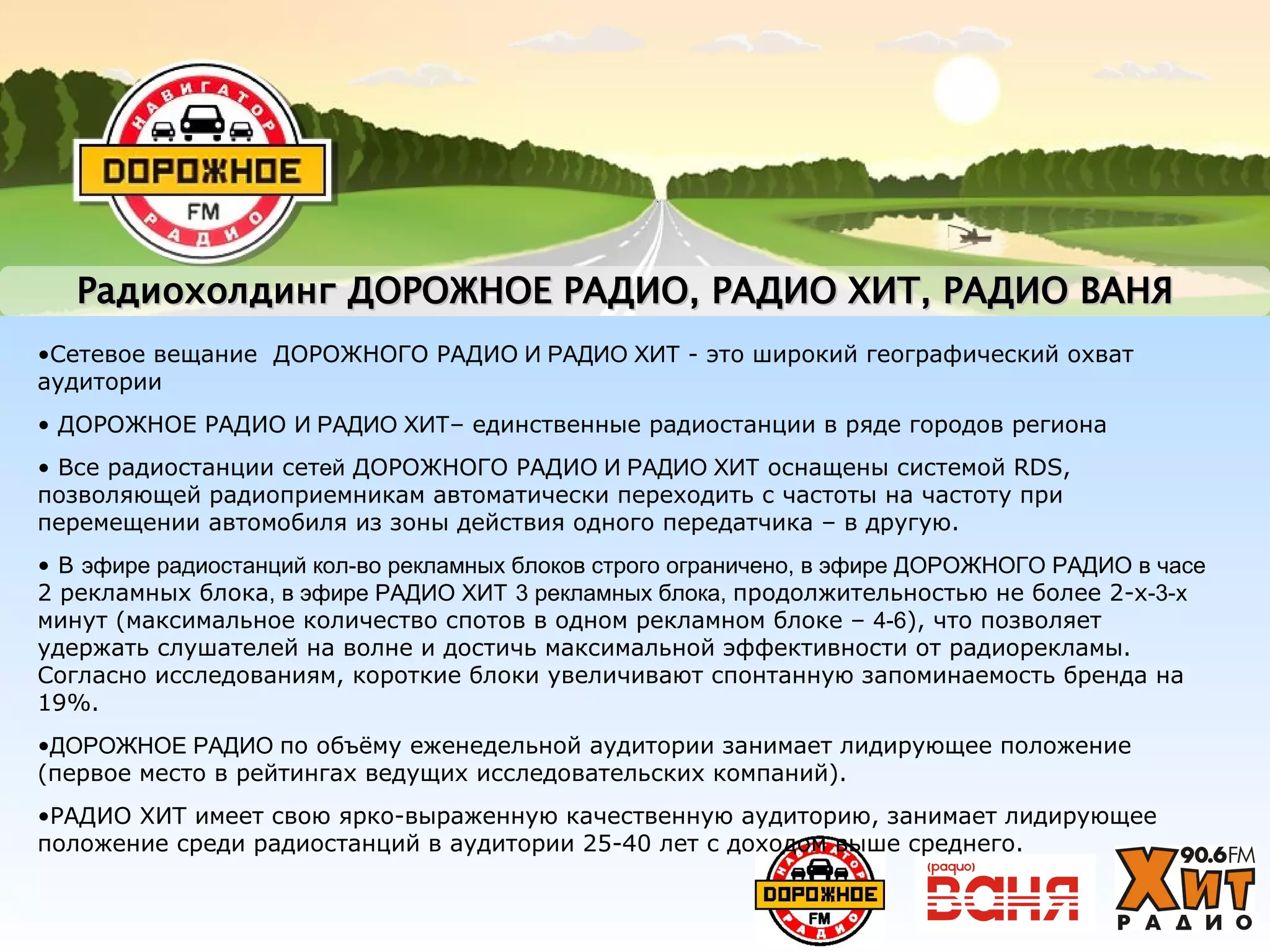 РадиохолдингРадиохолдинг ДОРОЖНОЕ РАДИОДОРОЖНОЕ РАДИО,, РАДИО ХИТРАДИО ХИТ, РАДИО ВАНЯ, РАДИО ВАНЯ
•Сетевое вещание ДОРОЖНОГО РАДИО И РАДИО ХИТ - это широкий географический охват
аудитории
• ДОРОЖНОЕ РАДИО И РАДИО ХИТ– единственные радиостанции в ряде городов региона
• Все радиостанции сетей ДОРОЖНОГО РАДИО И РАДИО ХИТ оснащены системой RDS,
позволяющей радиоприемникам автоматически переходить с частоты на частоту при
перемещении автомобиля из зоны действия одного передатчика – в другую.
• В эфире радиостанций кол-во рекламных блоков строго ограничено, в эфире ДОРОЖНОГО РАДИО в часе
2 рекламных блока, в эфире РАДИО ХИТ 3 рекламных блока, продолжительностью не более 2-х-3-х
минут (максимальное количество спотов в одном рекламном блоке – 4-6), что позволяет
удержать слушателей на волне и достичь максимальной эффективности от радиорекламы.
Согласно исследованиям, короткие блоки увеличивают спонтанную запоминаемость бренда на
19%.
•ДОРОЖНОЕ РАДИО по объёму еженедельной аудитории занимает лидирующее положение
(первое место в рейтингах ведущих исследовательских компаний).
•РАДИО ХИТ имеет свою ярко-выраженную качественную аудиторию, занимает лидирующее
положение среди радиостанций в аудитории 25-40 лет с доходом выше среднего.
 
