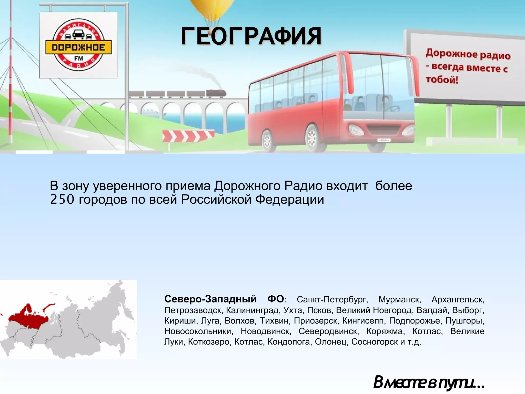 Вместевпути…
Северо-Западный ФО: Санкт-Петербург, Мурманск, Архангельск,
Петрозаводск, Калининград, Ухта, Псков, Великий Новгород, Валдай, Выборг,
Кириши, Луга, Волхов, Тихвин, Приозерск, Кингисепп, Подпорожье, Пушгоры,
Новосокольники, Новодвинск, Северодвинск, Коряжма, Котлас, Великие
Луки, Коткозеро, Котлас, Кондопога, Олонец, Сосногорск и т.д.
ГЕОГРАФИЯГЕОГРАФИЯ
В зону уверенного приема Дорожного Радио входит более
250 городов по всей Российской Федерации
 