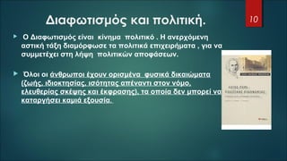 Διαφωτισμός και πολιτική.
  Ο Διαφωτισμός είναι κίνημα πολιτικό . Η ανερχόμενη
αστική τάξη διαμόρφωσε τα πολιτικά επιχειρήματα , για να
συμμετέχει στη λήψη πολιτικών αποφάσεων.
 Όλοι οι άνθρωποι έχουν ορισμένα φυσικά δικαιώματα
(ζωής, ιδιοκτησίας, ισότητας απέναντι στον νόμο,
ελευθερίας σκέψης και έκφρασης), τα οποία δεν μπορεί να
καταργήσει καμιά εξουσία.
10
 