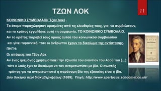 ΤΖΩΝ ΛΟΚ
ΚΟΙΝΩΝΙΚΟ ΣΥΜΒΟΛΑΙΟ( Τζον Λοκ) .
Τα άτομα παραχώρησαν ορισμένες από τις ελευθερίες τους, για να συμβιώσουν,
και το κράτος εγγυήθηκε αυτή τη συμφωνία, ΤΟ ΚΟΙΝΩΝΙΚΟ ΣΥΜΒΟΛΑΙΟ.
Αν το κράτος παραβεί τους όρους αυτού του κοινωνικού συμβολαίου
και γίνει τυραννικό, τότε οι άνθρωποι έχουν το δικαίωμα της αντίστασης.
ΠΗΓΗ:
Οι απόψεις του Τζον Λοκ
Αν ένας ηγεμόνας χρησιμοποιεί την εξουσία του εναντίον του λαού του […]
τότε ο λαός έχει το δικαίωμα να τον αντιμετωπίσει με βία. Ο σωστός
τρόπος για να αντιμετωπιστεί η παράνομη βία της εξουσίας είναι η βία.
Δύο δοκίμια περί διακυβερνήσεως (1689). Πηγή: http://www.spartacus.schoolnet.co.uk/
11
 