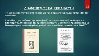 ΔΙΑΦΩΤΙΣΜΟΣ ΚΑΙ ΕΚΠΑΙΔΕΥΣΗ
15
Η εκπαίδευση ήταν ένα από τα μέσα για τη διασφάλιση της συνεχούς προόδου του
ανθρώπου.
«Αιμίλιος : η εκπαίδευση πρέπει να βασίζεται στην προσωπική αναζήτηση του
διδασκόμενου. Ο δάσκαλος δεν πρέπει να λειτουργεί ως αυθεντία. Χρειάζεται μόνο να
θέτει ερωτήματα και να οδηγεί τον μαθητή στην ανακάλυψη απαντήσεων.» ΡΟΥΣΣΟ
 