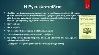 Η Εγκυκλοπαίδεια 
  Οι ιδέες του Διαφωτισμού συνοψίστηκαν στην Εγκυκλοπαίδεια( 33 τόμοι). 
Σε αυτό οι διαφωτιστές παρουσίασαν όλες τις νέες γνώσεις, καθώς και τις 
νέες ιδέες και αντιλήψεις για οικονομικά, κοινωνικά, πολιτικά και άλλα 
θέματα. Πρωτεργάτες της Εγκυκλοπαίδειας ήταν:
1.  Ντιντερό και
2.  Ντ’ Αλαμπέρ.
  Οι  ιδέες του διαφωτισμού διαδόθηκαν, αρχικά
1. στα ανώτερα μορφωμένα κοινωνικά στρώματα 
2. και άλλες έγιναν  δημοφιλείς στον απλό λαό μέσα από την κυκλοφορία 
εκλαϊκευτικών βιβλίων. 
      Σύντομα οι ιδέες αυτές ξεπέρασαν τα σύνορα της Γαλλίας .          
17
 