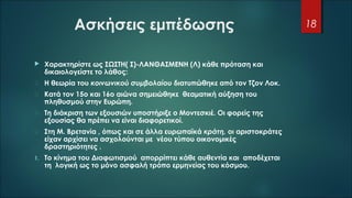 Ασκήσεις εμπέδωσης
 Χαρακτηρίστε ως ΣΩΣΤΗ( Σ)-ΛΑΝΘΑΣΜΕΝΗ (Λ) κάθε πρόταση και
δικαιολογείστε το λάθος:
 Η θεωρία του κοινωνικού συμβολαίου διατυπώθηκε από τον Τζον Λοκ.
 Κατά τον 15ο και 16ο αιώνα σημειώθηκε θεαματική αύξηση του
πληθυσμού στην Ευρώπη.
 Τη διάκριση των εξουσιών υποστήριξε ο Μοντεσκιέ. Οι φορείς της
εξουσίας θα πρέπει να είναι διαφορετικοί.
 Στη Μ. Βρετανία , όπως και σε άλλα ευρωπαϊκά κράτη, οι αριστοκράτες
είχαν αρχίσει να ασχολούνται με νέου τύπου οικονομικές
δραστηριότητες .
1. Το κίνημα του Διαφωτισμού απορρίπτει κάθε αυθεντία και αποδέχεται
τη λογική ως το μόνο ασφαλή τρόπο ερμηνείας του κόσμου.
18
 