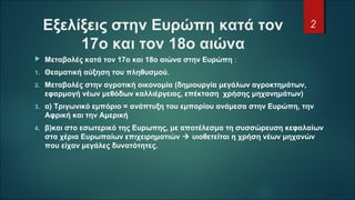 Εξελίξεις στην Ευρώπη κατά τον
17ο και τον 18ο αιώνα
 Μεταβολές κατά τον 17ο και 18ο αιώνα στην Ευρώπη :
1. Θεαματική αύξηση του πληθυσμού.
2. Μεταβολές στην αγροτική οικονομία (δημιουργία μεγάλων αγροκτημάτων,
εφαρμογή νέων μεθόδων καλλιέργειας, επέκταση χρήσης μηχανημάτων)
3. α) Τριγωνικό εμπόριο = ανάπτυξη του εμπορίου ανάμεσα στην Ευρώπη, την
Αφρική και την Αμερική
4. β)και στο εσωτερικό της Ευρωπης, με αποτέλεσμα τη συσσώρευση κεφαλαίων
στα χέρια Ευρωπαίων επιχειρηματιών  υιοθετείται η χρήση νέων μηχανών
που είχαν μεγάλες δυνατότητες.
2
 