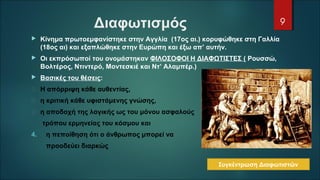Διαφωτισμός
 Κίνημα πρωτοεμφανίστηκε στην Αγγλία (17ος αι.) κορυφώθηκε στη Γαλλία
(18ος αι) και εξαπλώθηκε στην Ευρώπη και έξω απ’ αυτήν.
 Οι εκπρόσωποί του ονομάστηκαν ΦΙΛΟΣΟΦΟΙ Η ΔΙΑΦΩΤΙΣΤΕΣ ( Ρουσσώ,
Βολτέρος, Ντιντερό, Μοντεσκιέ και Ντ’ Αλαμπέρ.)
 Βασικές του θέσεις:
 Η απόρριψη κάθε αυθεντίας,
 η κριτική κάθε υφιστάμενης γνώσης,
 η αποδοχή της λογικής ως του μόνου ασφαλούς
τρόπου ερμηνείας του κόσμου και
4. η πεποίθηση ότι ο άνθρωπος μπορεί να
προοδεύει διαρκώς
9
Συγκέντρωση Διαφωτιστών
 