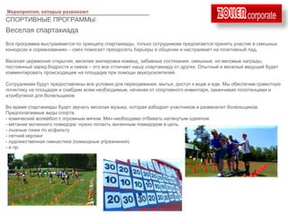 ____________________________________
СПОРТИВНЫЕ ПРОГРАММЫ:
Веселая спартакиада
Вся программа выстраивается по принципу спартакиады, только сотрудникам предлагается принять участие в смешных
конкурсах и соревнованиях – смех помогает преодолеть барьеры в общении и настраивает на позитивный лад.
Веселая церемония открытия, веселая экипировка команд, забавные состязания, смешные, но весомые награды,
постоянный заряд бодрости и смеха – это все отличает нашу спартакиаду от других. Опытный и веселый ведущий будет
комментировать происходящее на площадке при помощи звукоусилителей.
Сотрудникам будут предоставлены все условия для переодевания, мытья, доступ к воде и еде. Мы обеспечим грамотную
логистику на площадке и снабдим всем необходимым, начиная от спортивного инвентаря, заканчивая полотенцами и
атрибутикой для болельщиков.
Во время спартакиады будет звучать веселая музыка, которая взбодрит участников и развеселит болельщиков.
Предполагаемые виды спорта:
- комический волейбол с огромным мячом. Мяч необходимо отбивать натянутым одеялом.
- метание моченного помидора: нужно попасть моченным помидором в цель.
- лыжные гонки по асфальту
- летний керлинг
- художественная гимнастика (командные упражнения)
- и пр.
 