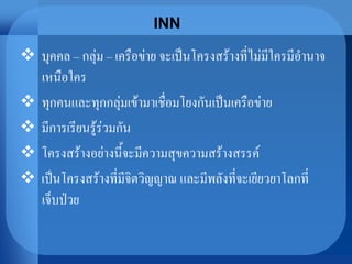 INN
 บุคคล – กลุ่ม – เครือข่าย จะเป็นโครงสร้างที่ไม่มีใครมีอานาจ
เหนือใคร
 ทุกคนและทุกกลุ่มเข้ามาเชื่อมโยงกันเป็นเครือข่าย
 มีการเรียนรู้ร่วมกัน
 โครงสร้างอย่างนี้จะมีความสุขความสร้างสรรค์
 เป็นโครงสร้างที่มีจิตวิญญาณ และมีพลังที่จะเยียวยาโลกที่
เจ็บป่วย
 