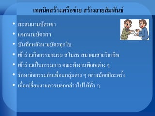 เทคนิคสร้างเครือข่าย สร้างสายสัมพันธ์
• สะสมนามบัตรเขา
• แจกนามบัตรเรา
• บันทึกหลังนามบัตรทุกใบ
• เข้าร่วมกิจกรรมชมรม สโมสร สมาคมสายวิชาชีพ
• เข้าร่วมเป็นกรรมการ คณะทางานพิเศษต่าง ๆ
• รักษากิจกรรมกับเพื่อนกลุ่มต่าง ๆ อย่างน้อยปีละครั้ง
• เมื่อเปลี่ยนงานควรบอกกล่าวไปให้ทั่ว ๆ
 