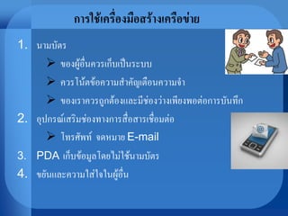 การใช้เครื่องมือสร้างเครือข่าย
1. นามบัตร
 ของผู้อื่นควรเก็บเป็นระบบ
 ควรโน้ตข้อความสาคัญเตือนความจา
 ของเราควรถูกต้องและมีช่องว่างเพียงพอต่อการบันทึก
2. อุปกรณ์เสริมช่องทางการสื่อสารเชื่อมต่อ
 โทรศัพท์ จดหมาย E-mail
3. PDA เก็บข้อมูลโดยไม่ใช้นามบัตร
4. ขยันและความใส่ใจในผู้อื่น
 