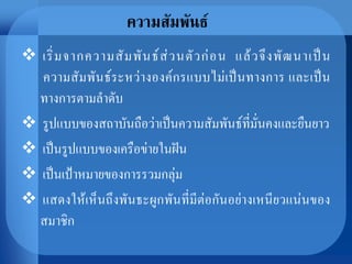 ความสัมพันธ์
 เริ่มจากความสัมพันธ์ส่วนตัวก่อน แล้วจึงพัฒนาเป็น
ความสัมพันธ์ระหว่างองค์กรแบบไม่เป็นทางการ และเป็น
ทางการตามลาดับ
 รูปแบบของสถาบันถือว่าเป็นความสัมพันธ์ที่มั่นคงและยืนยาว
 เป็นรูปแบบของเครือข่ายในฝัน
 เป็นเป้าหมายของการรวมกลุ่ม
 แสดงให้เห็นถึงพันธะผูกพันที่มีต่อกันอย่างเหนียวแน่นของ
สมาชิก
 