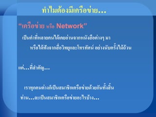 ทาไมต้องมีเครือข่าย...
“เครือข่าย หรือ Network”
เป็นคาที่หลายคนได้เคยอ่านจากหนังสือต่างๆ มา
หรือได้ฟังจากสื่อวิทยุและโทรทัศน์ อย่างนับครั้งไม้ถ้วน
แต่...ที่สาคัญ...
เราทุกคนต่างก็เป็นสมาชิกเครือข่ายด้วยกันทั้งสิ้น
ท่าน...ละเป็นสมาชิกเครือข่ายอะไรบ้าง...
 