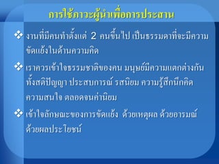 การใช้ภาวะผู้นาเพื่อการประสาน
 งานที่มีคนทาตั้งแต่ 2 คนขึ้นไป เป็นธรรมดาที่จะมีความ
ขัดแย้งในด้านความคิด
 เราควรเข้าใจธรรมชาติของคน มนุษย์มีความแตกต่างกัน
ทั้งสติปัญญา ประสบการณ์ รสนิยม ความรู้สึกนึกคิด
ความสนใจ ตลอดจนค่านิยม
 เข้าใจลักษณะของการขัดแย้ง ด้วยเหตุผล ด้วยอารมณ์
ด้วยผลประโยชน์
 