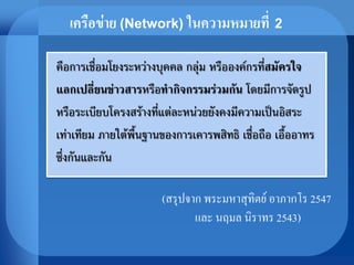 คือการเชื่อมโยงระหว่างบุคคล กลุ่ม หรือองค์กรที่สมัครใจ
แลกเปลี่ยนข่าวสารหรือทากิจกรรมร่วมกัน โดยมีการจัดรูป
หรือระเบียบโครงสร้างที่แต่ละหน่วยยังคงมีความเป็นอิสระ
เท่าเทียม ภายใต้พื้นฐานของการเคารพสิทธิ เชื่อถือ เอื้ออาทร
ซึ่งกันและกัน
เครือข่าย (Network) ในความหมายที่ 2
(สรุปจาก พระมหาสุทิตย์ อาภากโร 2547
และ นฤมล นิราทร 2543)
 