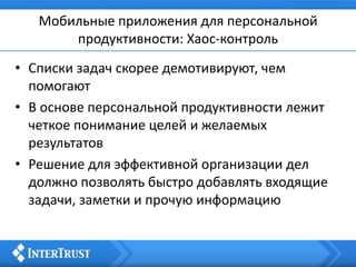Мобильные приложения для персональной
продуктивности: Хаос-контроль
• Списки задач скорее демотивируют, чем
помогают
• В основе персональной продуктивности лежит
четкое понимание целей и желаемых
результатов
• Решение для эффективной организации дел
должно позволять быстро добавлять входящие
задачи, заметки и прочую информацию
 