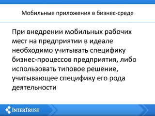 Мобильные приложения в бизнес-среде
При внедрении мобильных рабочих
мест на предприятии в идеале
необходимо учитывать специфику
бизнес-процессов предприятия, либо
использовать типовое решение,
учитывающее специфику его рода
деятельности
 