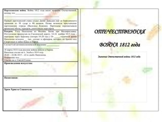 Партизанская война. Война 1812 года носит название Отечественной,
потому что _________________________
_________________________________________________
_________________________________________________
Первый партизанский отряд создал Денис Давыдов ещё до Бородинского
сражения из 50 гусар и 80 казаков. Позже возникли крестьянские
партизанские отряды (Василиса Кожина). Партизаны перехватывали
вражеские обозы, курьеров, уничтожали мародёров.
Разгром. Уход Наполеона из Москвы. Битва при Малоярославце.
Отступление французов по Смоленской дороге. 14-16 ноября 1813 года –
переправа через Березину (потери 10-20 тыс.). От _____-тысячной армии
Наполеона осталось __ тыс. солдат и офицеров, которых он бросил под
Сморгонью и тайно бежал в Париж.
Состав 6-ой антинаполеоновской коалиции: ___________
_________________________________________________
18 марта 1814 года русские войска вошли в Париж.
Наполеон сослан на о. Эльба в 1814 году.
20.03 – 22.06.1815 – «Сто дней» Наполеона.
Поражение под ______________________
Ссылка на о. Святой Елены.
Произведения искусства:
Памятники:
Храм Христа Спасителя.
ОТЕЧЕСТВЕННАЯ
ВОЙНА 1812 года
Значение Отечественной войны 1812 года
 