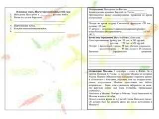 Основные этапы Отечественной войны 1812 года
1. Нападение Наполеона и __________ русских войск.
2. Битва под селом Бородино.
3. __________________________________________
__________________________________________
4. Партизанская война.
5. Разгром наполеоновских войск.
6. __________________________________________
Отступление. Нападение на Россию ______________ .
Командующие армиями: Барклай де-Толли, __________
Противоречия между командующими. Сражения во время
отступления: ______________________________
_______________________________________________
Потери во время штурма Смоленска: французы ≈20 тыс.,
русские ≈10 тыс.
17 августа - назначение главнокомандующим русских
войск Михаила Илларионовича __________________(1745 -
1813)
Битва под Бородином. Начало битвы 26 августа.
Силы противников: французов 135 тыс. и 580 орудий;
русских 120 тыс. и 620 орудий.
Потери: с французской стороны 58 тыс. убитыми и ранеными;
с русской стороны 45 тыс. солдат и 29 генералов.
Значение Бородинского сражения:
______________________
____________________________________________________
____________________________________________________
____________________________________________________
____________________________________________________
Оставление Москвы. 1 сентября – совет в Филях. За и
против. Позиция Кутузова: «С потерею Москвы не потеряна
Россия. Первою обязанностью поставляю сохранить армию
и сблизиться с войсками, идущими нам на подкрепление.
самим уступлением Москвы приготовим мы гибель
неприятелю… Знаю, ответственность обрушится на меня.
Но жертвую собою для блага отечества. Приказываю
отступать».
Наполеон в Москве. Пожары в Москве. Уход Наполеона из
Москвы в начале октября.
Почему в конце жизни на о. Святой Елены Наполеон сказал:
«Я должен был бы умереть сразу же после вступления в
Москву»?
 