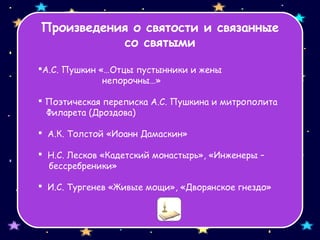 Произведения о святости и связанные
со святыми
А.С. Пушкин «…Отцы пустынники и жены
непорочны…»
 Поэтическая переписка А.С. Пушкина и митрополита
Филарета (Дроздова)
 А.К. Толстой «Иоанн Дамаскин»
 Н.С. Лесков «Кадетский монастырь», «Инженеры –
бессребреники»
 И.С. Тургенев «Живые мощи», «Дворянское гнездо»
 