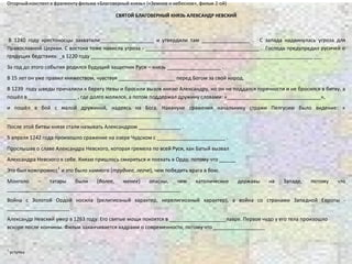 Опорный конспект к фрагменту фильма «Благоверный князь» («Земное и небесное», фильм 2-ой)
СВЯТОЙ БЛАГОВЕРНЫЙ КНЯЗЬ АЛЕКСАНДР НЕВСКИЙ
В 1240 году крестоносцы захватили___________________ и утвердили там _________________ . С запада надвинулась угроза для
Православной Церкви. С востока тоже нависла угроза - ________________________________________ . Господь предупредил русичей о
грядущих бедствиях: _в 1220 году ______________________________________________________________________________ ___
За год до этого события родился будущий защитник Руси – князь ___________________ .
В 15 лет он уже правил княжеством, чувствуя ____________________ перед Богом за свой народ.
В 1239 году шведы причалили к берегу Невы и бросили вызов князю Александру, но он не поддался горячности и не бросился в битву, а
пошёл в _________________ , где долго молился, а потом поддержал дружину словами: «_________________________________»,
и пошёл в бой с малой дружиной, надеясь на Бога. Накануне сражения начальнику стражи Пелгусию было видение: «
______________________________________________________
После этой битвы князя стали называть Александром _______________ .
5 апреля 1242 года произошло сражение на озере Чудском с ________________________ .
Прослышав о славе Александра Невского, которая гремела по всей Руси, хан Батый вызвал
Александра Невского к себе. Князю пришлось смириться и поехать в Орду, потому что ______
Это был компромисс1
и это было намного (труднее, легче), чем победить врага в бою.
Монголо – татары были (более, менее) опасны, чем католические державы на Западе, потому что
_____________________________________________________________
Война с Золотой Ордой носила (религиозный характер, нерелигиозный характер), а война со странами Западной Европы -
______________________ .
Александр Невский умер в 1263 году. Его святые мощи покоятся в ____________________лавре. Первое чудо у его тела произошло
вскоре после кончины. Фильм заканчивается кадрами о современности, потому что __________________
1
уступка
 