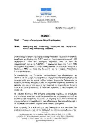 Καβάια 10 Ινπιίνπ 2013
ΕΡΩΣΗ΢Η
ΠΡΟ΢: Τποσργό Σοσριζμού κ. Όλγα Κεθαλογιάννη
ΘΕΜΑ: ΢ηελέτωζη ηης Διεύθσνζης Σοσριζμού ηης Περιθέρειας
Αναηολικής Μακεδονίας & Θράκης
Σην πεδίν αξκνδηόηεηαο ηεο Πεξηθεξεηαθήο Υπεξεζίαο Τνπξηζκνύ Αλαηνιηθήο
Μαθεδνλίαο θαη Θξάθεο ηνπ Δ.Ο.Τ., εκπίπηεη έλα ηνπξηζηηθό δπλακηθό 1.800
επηρεηξήζεωλ. Τόζν ζην πξόζθαην παξειζόλ, όζν θαη από ηελ
επαλαζύζηαζή ηεο κε ην Ν.3270/04, ε νξγαλωηηθή δνκή ηεο Π.Υ.Τ. ΑΜΘ
πεξηιάκβαλε δηαρξνληθά δύν ππεξεζηαθέο κνλάδεο θαη ζπγθεθξηκέλα ηε Γ/λζε
Τνπξηζκνύ ΑΜΘ κε έδξα ηελ Κνκνηελή θαη ην Γξαθείν Υπνζηήξημεο
Τνπξηζκνύ Καβάιαο.
Οη αξκνδηόηεηεο ηεο Υπεξεζίαο πεξηιακβάλνπλ ηελ αδεηνδόηεζε, ηελ
επνπηεία θαη ηνλ έιεγρν ηωλ ηνπξηζηηθώλ επηρεηξήζεωλ θαη επαγγεικάηωλ ηεο
πεξηνρήο αιιά θαη κηα ζεηξά πνιιώλ άιιωλ δηνηθεηηθώλ δηαδηθαζηώλ θαη
πξάμεωλ, νη νπνίεο απνξξένπλ από ηελ ηζρύνπζα ηνπξηζηηθή λνκνζεζία θαη
αθνξνύλ είηε άκεζα, είηε έκκεζα, ηνλ ηνπξηζκό ηεο πεξηνρήο θαη δεηήκαηα
όπωο ε ηνπξηζηηθή αλάπηπμε, ε ηνπξηζηηθή πξνβνιή, ε πιεξνθόξεζε ηνπ
θνηλνύ θ.ά.
Τν ηειεπηαίν δηάζηεκα, 145 αηηήκαηα ρνξήγεζεο εγθξίζεωλ γηα επελδύζεηο
ζηνλ ηνπξηζκό, αλακέλνπλ ηε δηεθπεξαίωζε θαη ηελ πξνώζεζή ηνπο από ηελ
αξκόδηα Γ/λζε Τνπξηζκνύ ηεο ΑΜΘ. Οη εγθξίζεηο όκωο πνπ άπηνληαη ηνπ
ηερληθνύ ηκήκαηνο ηεο Γηεύζπλζεο, είλαη αδύλαηνλ λα δηεθπεξαηωζνύλ από ηε
κία ππάιιειν ΠΔ Πνιηηηθό Μεραληθό πνπ δηαζέηεη ε ππεξεζία.
Δίλαη πξνθαλέο όηη ε θαζπζηέξεζε ζηε δηεθπεξαίωζε ηωλ θαθέιωλ είλαη
αλαζηαιηηθόο παξάγνληαο γηα ηελ παξακνλή ηνπ επελδπηηθνύ ελδηαθέξνληνο
 