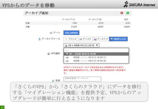 22
「さくらのVPS」から「さくらのクラウド」にデータを移行
する「マイグレーション機能」を提供予定、VPSからのアッ
プグレードが簡単に行えるようになります
 