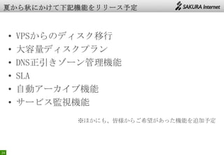24
• VPSからのディスク移行
• 大容量ディスクプラン
• DNS正引きゾーン管理機能
• SLA
• 自動アーカイブ機能
• サービス監視機能
※ほかにも、皆様からご希望があった機能を追加予定
 