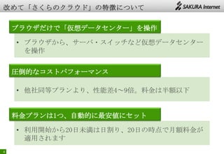 4
ブラウザだけで「仮想データセンター」を操作
圧倒的なコストパフォーマンス
料金プランは1つ、自動的に最安値にセット
• ブラウザから、サーバ・スイッチなど仮想データセンター
を操作
• 他社同等プランより、性能差4～9倍。料金は半額以下
• 利用開始から20日未満は日割り、20日の時点で月額料金が
適用されます
 