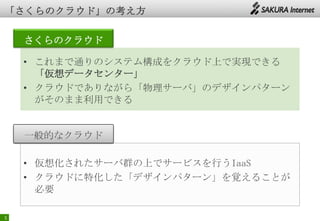 5
さくらのクラウド
• これまで通りのシステム構成をクラウド上で実現できる
「仮想データセンター」
• クラウドでありながら「物理サーバ」のデザインパターン
がそのまま利用できる
• 仮想化されたサーバ群の上でサービスを行うIaaS
• クラウドに特化した「デザインパターン」を覚えることが
必要
一般的なクラウド
 
