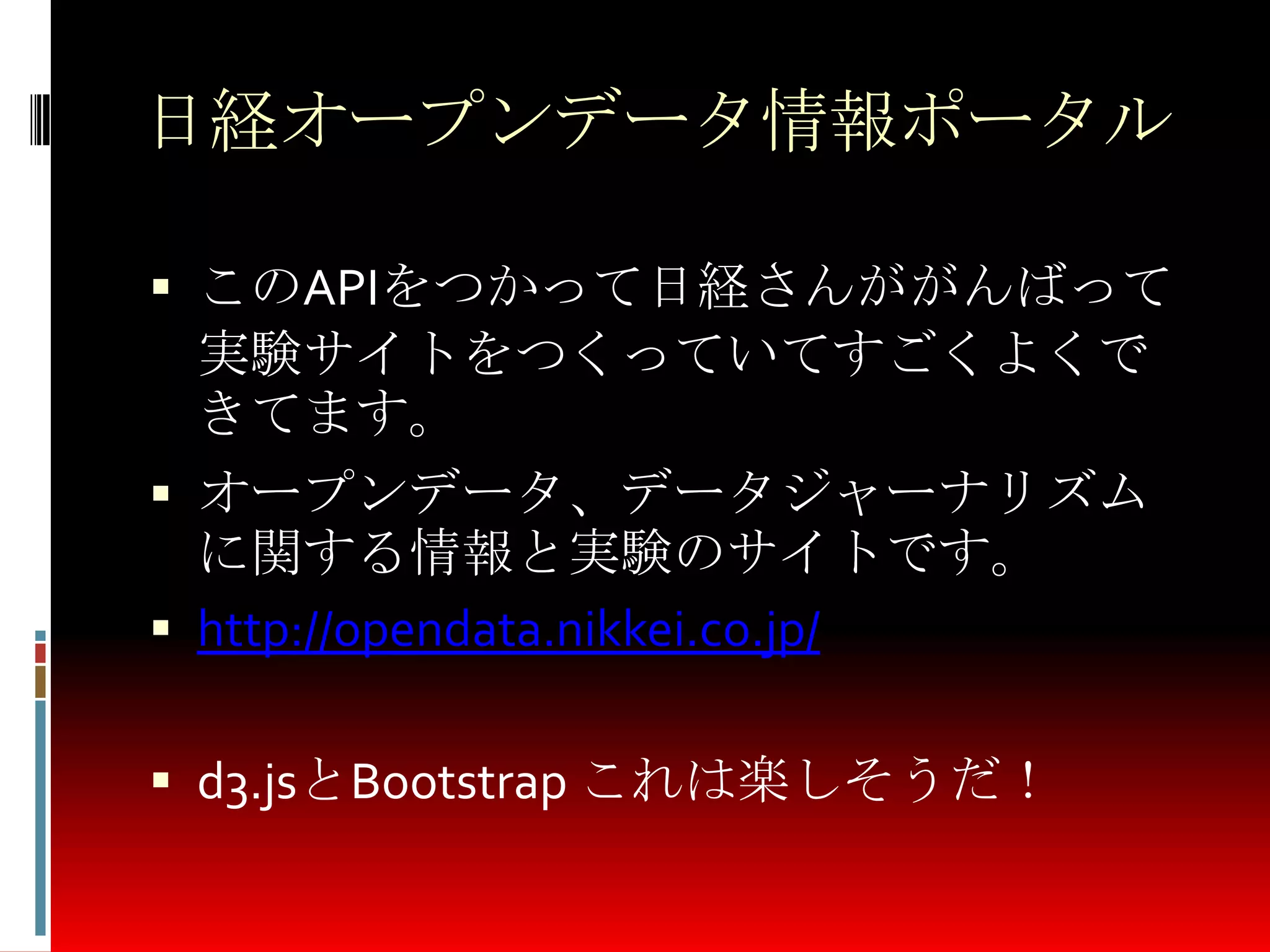 日経オープンデータ情報ポータル
 このAPIをつかって日経さんががんばって
実験サイトをつくっていてすごくよくで
きてます。
 オープンデータ、データジャーナリズム
に関する情報と実験のサイトです。
 http://opendata.nikkei.co.jp/
 d3.jsとBootstrap これは楽しそうだ！
 