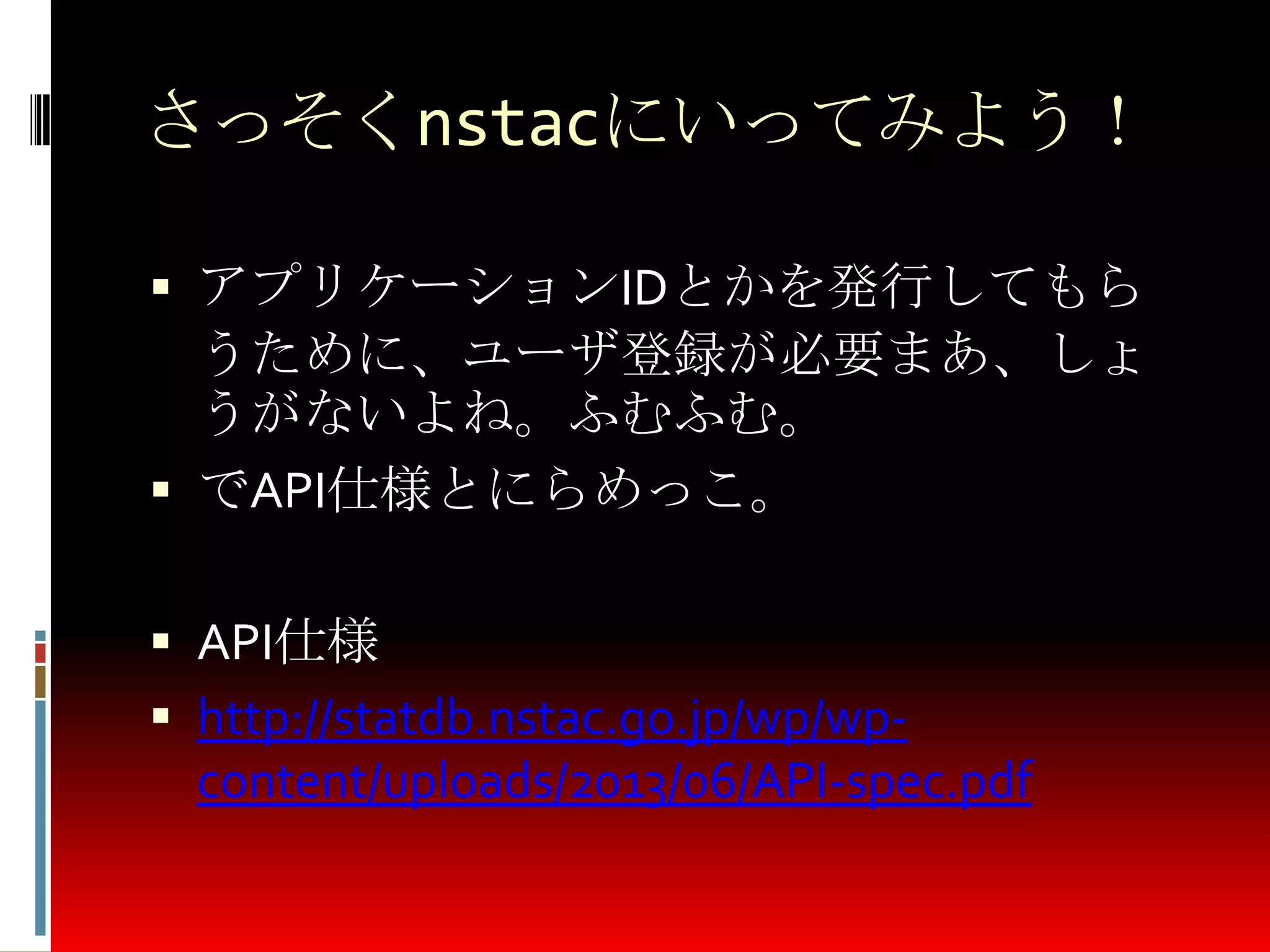 さっそくnstacにいってみよう！
 アプリケーションIDとかを発行してもら
うために、ユーザ登録が必要まあ、しょ
うがないよね。ふむふむ。
 でAPI仕様とにらめっこ。
 API仕様
 http://statdb.nstac.go.jp/wp/wp-
content/uploads/2013/06/API-spec.pdf
 